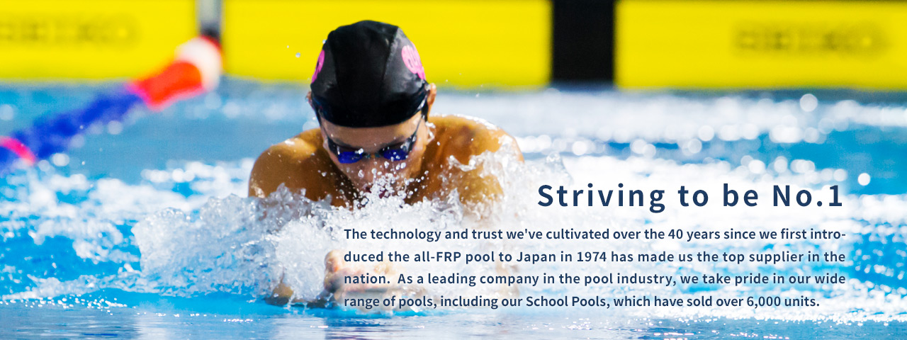 Striving to be No. 1.  The technology and trust we've cultivated over the 40 years since we first introduced the all-FRP pool to Japan in 1974 has made us the top supplier in the nation.  As a leading company in the pool industry, we take pride in our wide range of pools, including our School Pools, which have sold over 6,000 units.