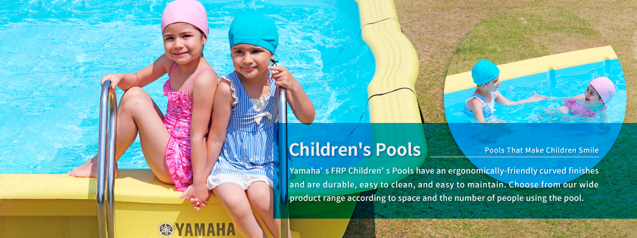 Children's Pools: Pools That Make Children Smile.  Yamaha¡¯s FRP Children¡¯s Pools have an ergonomically-friendly curved finishes and are durable, easy to clean, and easy to maintain. Choose from our wide product range according to space and the number of people using the pool.